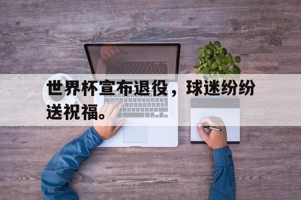 电子竞技官方网站最新下载-世界杯宣布退役，球迷纷纷送祝福。