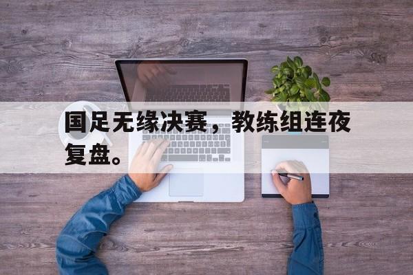IM电竞-国足无缘决赛，教练组连夜复盘。