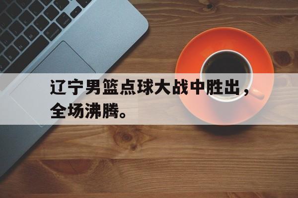 IM电竞-辽宁男篮点球大战中胜出，全场沸腾。