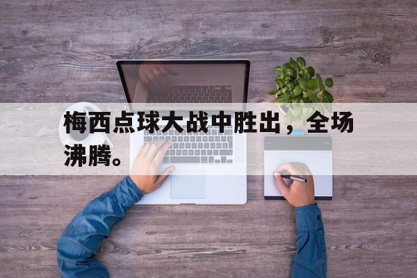 电子竞技官方网站最新下载-梅西点球大战中胜出，全场沸腾。