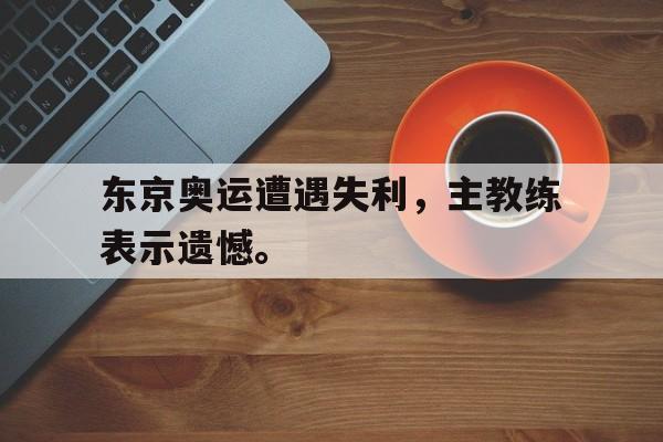 电子竞技游戏综合-东京奥运遭遇失利，主教练表示遗憾。