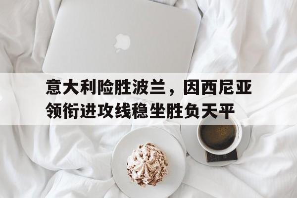 IM电竞-意大利险胜波兰，因西尼亚领衔进攻线稳坐胜负天平