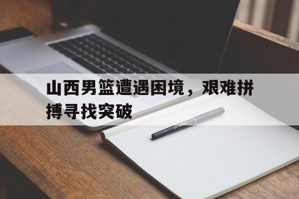 电子竞技游戏综合-山西男篮遭遇困境，艰难拼搏寻找突破