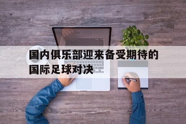 电子竞技官方网站最新下载-国内俱乐部迎来备受期待的国际足球对决