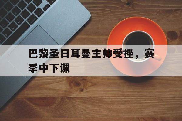 IM电竞-巴黎圣日耳曼主帅受挫，赛季中下课
