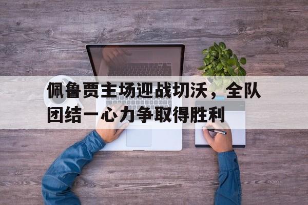 电子竞技官方网站最新下载-佩鲁贾主场迎战切沃，全队团结一心力争取得胜利