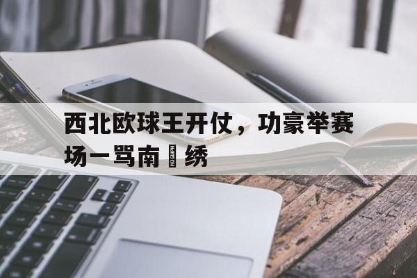 电子竞技官方网站最新下载-西北欧球王开仗，功豪举赛场一骂南丟绣